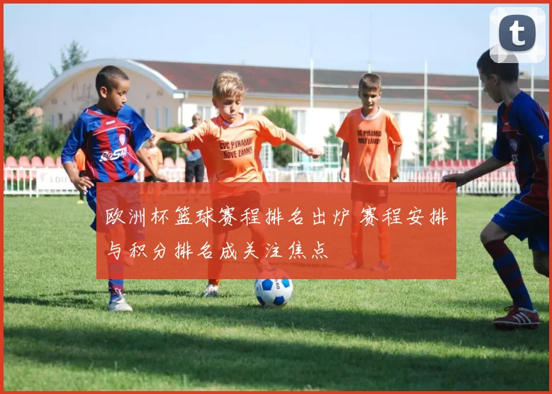 欧洲杯篮球赛程排名出炉 赛程安排与积分排名成关注焦点