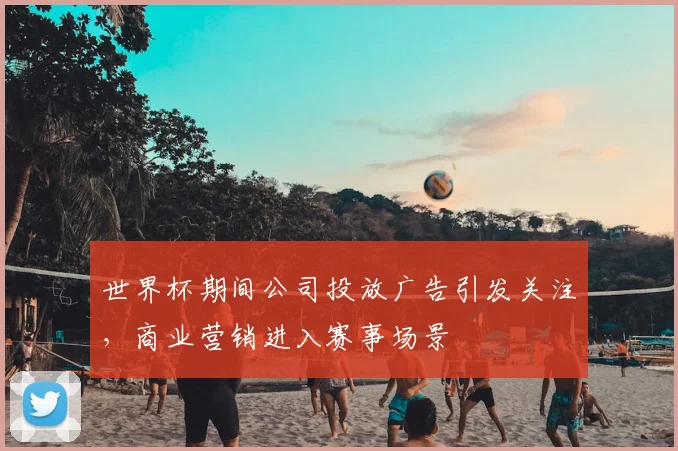世界杯期间公司投放广告引发关注,商业营销进入赛事场景