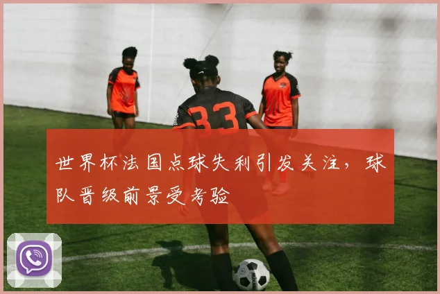 世界杯法国点球失利引发关注，球队晋级前景受考验